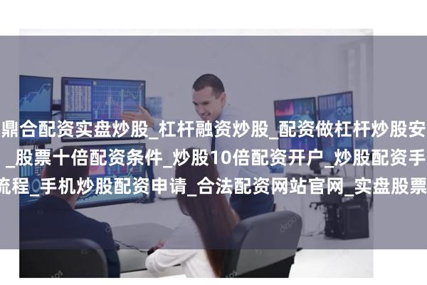 鼎合配资实盘炒股_杠杆融资炒股_配资做杠杆炒股安全吗_实盘炒股配资软件 _股票十倍配资条件_炒股10倍配资开户_炒股配资手机平台_真实股票配资流程_手机炒股配资申请_合法配资网站官网_实盘股票十倍配资开户高端装备制造占32.7%、新材料占26.5%