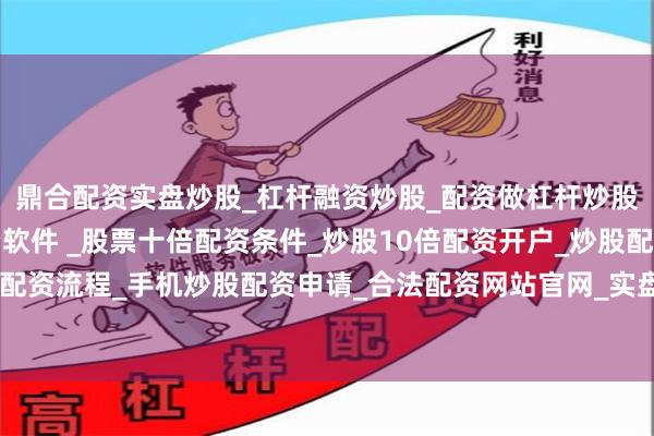 鼎合配资实盘炒股_杠杆融资炒股_配资做杠杆炒股安全吗_实盘炒股配资软件 _股票十倍配资条件_炒股10倍配资开户_炒股配资手机平台_真实股票配资流程_手机炒股配资申请_合法配资网站官网_实盘股票十倍配资开户稳妥扩大知识产权质押融资内部评估试点