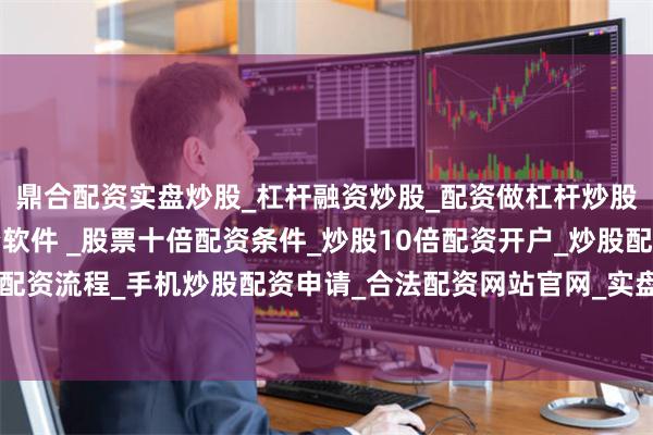 鼎合配资实盘炒股_杠杆融资炒股_配资做杠杆炒股安全吗_实盘炒股配资软件 _股票十倍配资条件_炒股10倍配资开户_炒股配资手机平台_真实股票配资流程_手机炒股配资申请_合法配资网站官网_实盘股票十倍配资开户进一步满足人民日益增长的美好生活需要