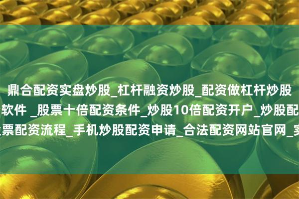 鼎合配资实盘炒股_杠杆融资炒股_配资做杠杆炒股安全吗_实盘炒股配资软件 _股票十倍配资条件_炒股10倍配资开户_炒股配资手机平台_真实股票配资流程_手机炒股配资申请_合法配资网站官网_实盘股票十倍配资开户案号为（2024）浙07刑初1号