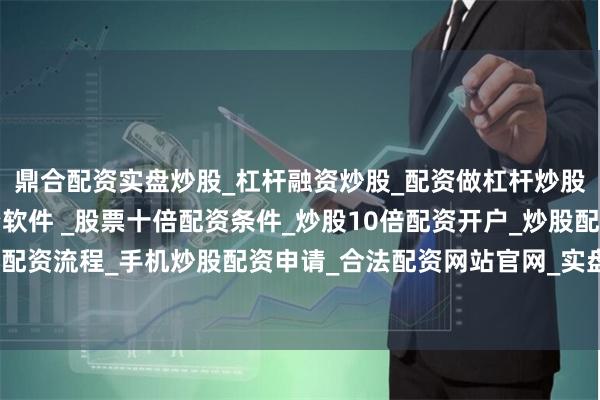 鼎合配资实盘炒股_杠杆融资炒股_配资做杠杆炒股安全吗_实盘炒股配资软件 _股票十倍配资条件_炒股10倍配资开户_炒股配资手机平台_真实股票配资流程_手机炒股配资申请_合法配资网站官网_实盘股票十倍配资开户占其全球收入的“低两位数百分比”