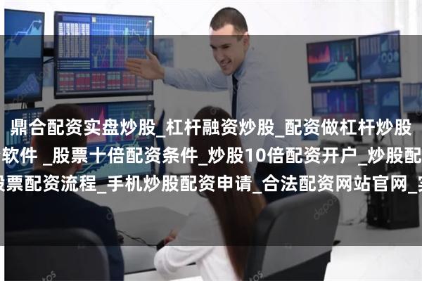 鼎合配资实盘炒股_杠杆融资炒股_配资做杠杆炒股安全吗_实盘炒股配资软件 _股票十倍配资条件_炒股10倍配资开户_炒股配资手机平台_真实股票配资流程_手机炒股配资申请_合法配资网站官网_实盘股票十倍配资开户29个直播间开局即破亿