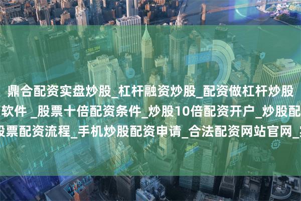 鼎合配资实盘炒股_杠杆融资炒股_配资做杠杆炒股安全吗_实盘炒股配资软件 _股票十倍配资条件_炒股10倍配资开户_炒股配资手机平台_真实股票配资流程_手机炒股配资申请_合法配资网站官网_实盘股票十倍配资开户潍柴动力净卖出额居首