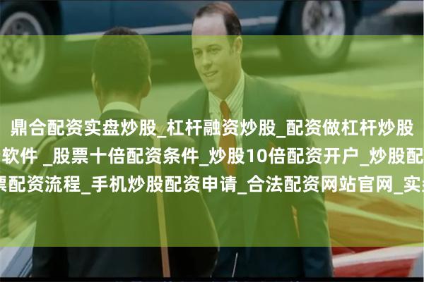 鼎合配资实盘炒股_杠杆融资炒股_配资做杠杆炒股安全吗_实盘炒股配资软件 _股票十倍配资条件_炒股10倍配资开户_炒股配资手机平台_真实股票配资流程_手机炒股配资申请_合法配资网站官网_实盘股票十倍配资开户鼓励共同奋斗创造美好生活