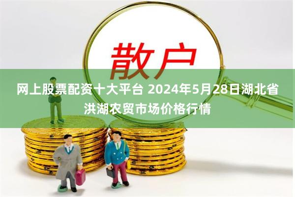 网上股票配资十大平台 2024年5月28日湖北省洪湖农贸市场价格行情