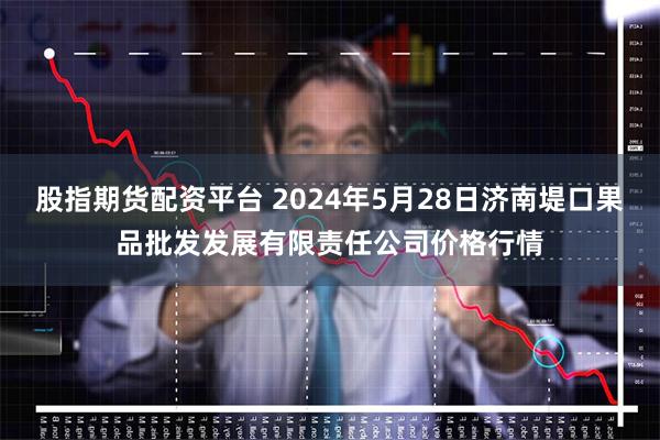 股指期货配资平台 2024年5月28日济南堤口果品批发发展有限责任公司价格行情