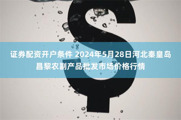 证券配资开户条件 2024年5月28日河北秦皇岛昌黎农副产品批发市场价格行情