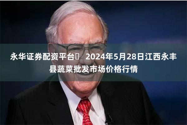 永华证券配资平台	 2024年5月28日江西永丰县蔬菜批发市场价格行情