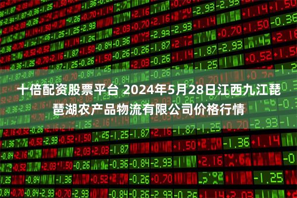 十倍配资股票平台 2024年5月28日江西九江琵琶湖农产品物流有限公司价格行情