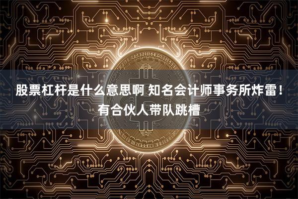 股票杠杆是什么意思啊 知名会计师事务所炸雷！有合伙人带队跳槽