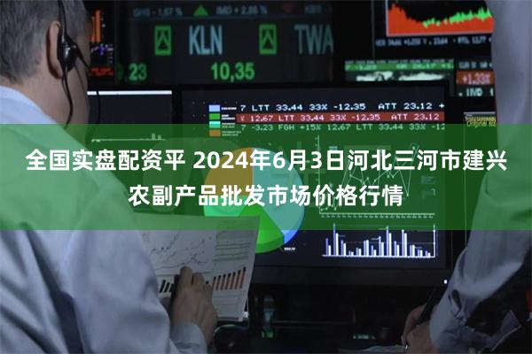 全国实盘配资平 2024年6月3日河北三河市建兴农副产品批发市场价格行情