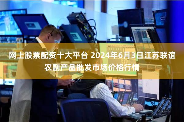 网上股票配资十大平台 2024年6月3日江苏联谊农副产品批发市场价格行情