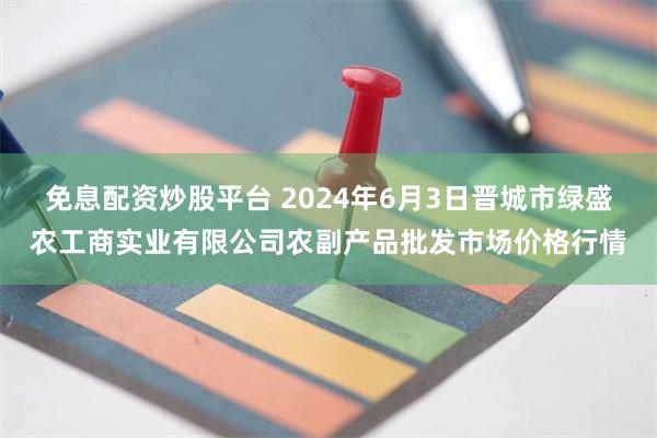 免息配资炒股平台 2024年6月3日晋城市绿盛农工商实业有限公司农副产品批发市场价格行情
