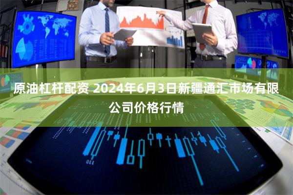 原油杠杆配资 2024年6月3日新疆通汇市场有限公司价格行情