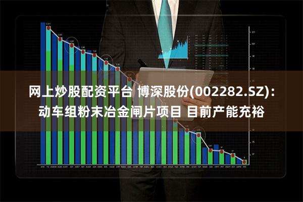 网上炒股配资平台 博深股份(002282.SZ)：动车组粉末冶金闸片项目 目前产能充裕