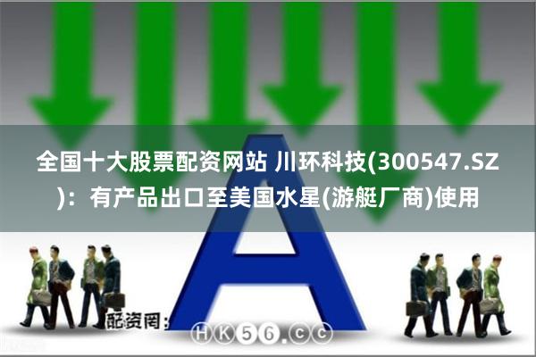 全国十大股票配资网站 川环科技(300547.SZ)：有产品出口至美国水星(游艇厂商)使用