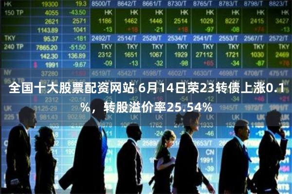 全国十大股票配资网站 6月14日荣23转债上涨0.1%，转股溢价率25.54%