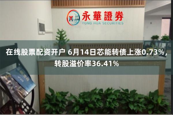 在线股票配资开户 6月14日芯能转债上涨0.73%，转股溢价率36.41%