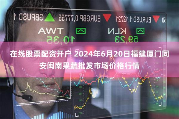 在线股票配资开户 2024年6月20日福建厦门同安闽南果蔬批发市场价格行情