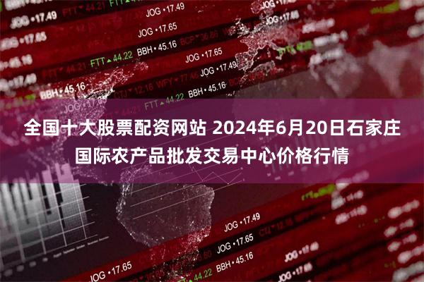 全国十大股票配资网站 2024年6月20日石家庄国际农产品批发交易中心价格行情