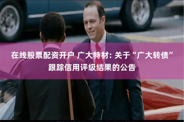 在线股票配资开户 广大特材: 关于“广大转债”跟踪信用评级结果的公告