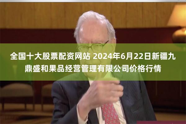 全国十大股票配资网站 2024年6月22日新疆九鼎盛和果品经营管理有限公司价格行情