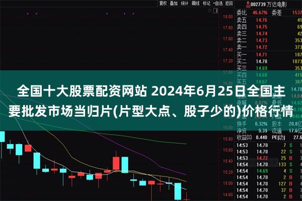全国十大股票配资网站 2024年6月25日全国主要批发市场当归片(片型大点、股子少的)价格行情