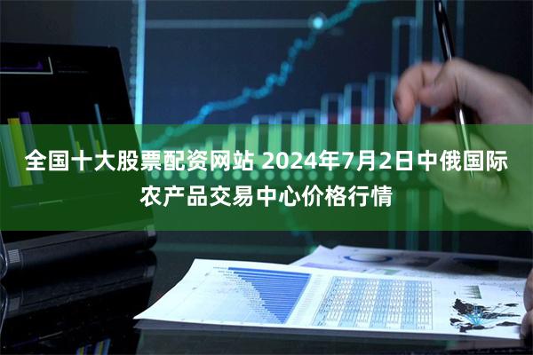 全国十大股票配资网站 2024年7月2日中俄国际农产品交易中心价格行情