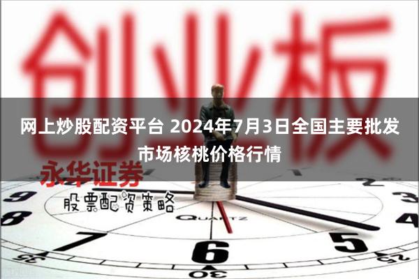 网上炒股配资平台 2024年7月3日全国主要批发市场核桃价格行情