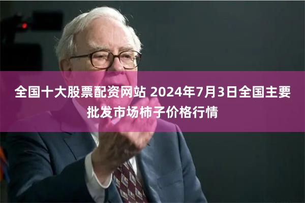 全国十大股票配资网站 2024年7月3日全国主要批发市场柿子价格行情