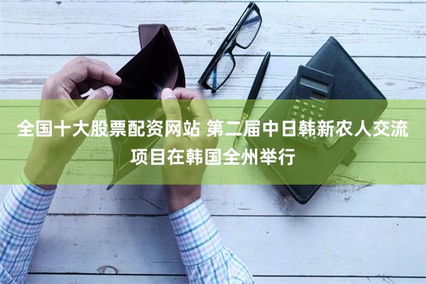 全国十大股票配资网站 第二届中日韩新农人交流项目在韩国全州举行