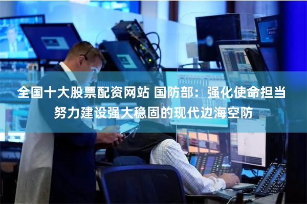 全国十大股票配资网站 国防部：强化使命担当 努力建设强大稳固的现代边海空防