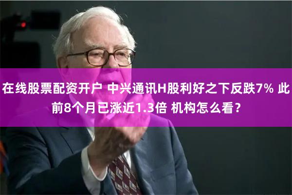 在线股票配资开户 中兴通讯H股利好之下反跌7% 此前8个月已涨近1.3倍 机构怎么看？