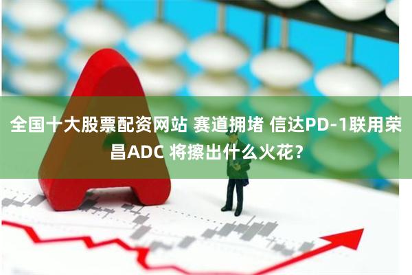 全国十大股票配资网站 赛道拥堵 信达PD-1联用荣昌ADC 将擦出什么火花？