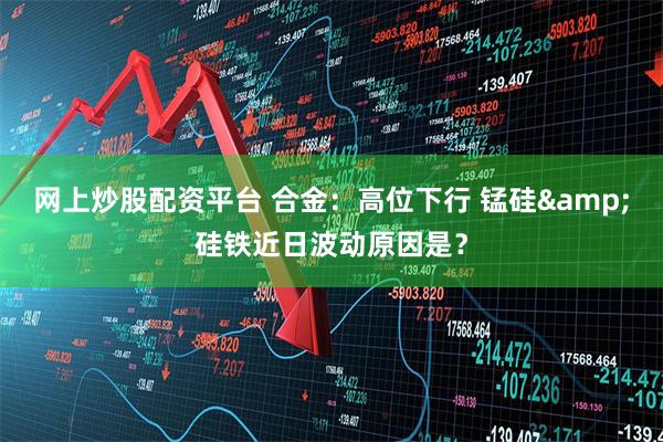 网上炒股配资平台 合金：高位下行 锰硅&硅铁近日波动原因是？