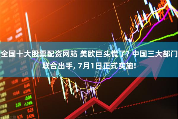 全国十大股票配资网站 美欧巨头慌了? 中国三大部门联合出手, 7月1日正式实施!