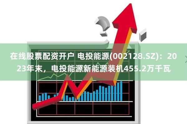 在线股票配资开户 电投能源(002128.SZ)：2023年末，电投能源新能源装机455.2万千瓦