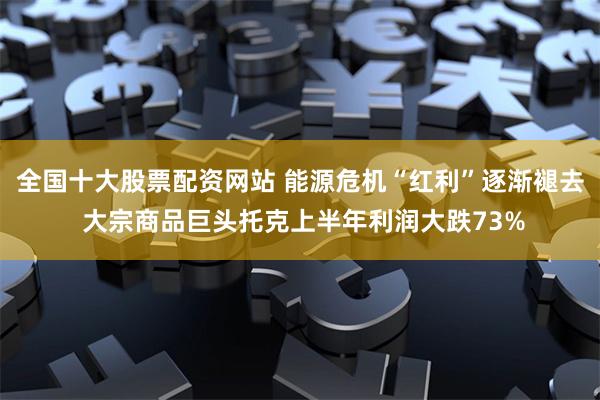 全国十大股票配资网站 能源危机“红利”逐渐褪去 大宗商品巨头托克上半年利润大跌73%