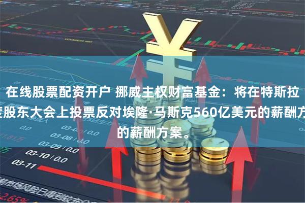 在线股票配资开户 挪威主权财富基金：将在特斯拉年度股东大会上投票反对埃隆·马斯克560亿美元的薪酬方案。