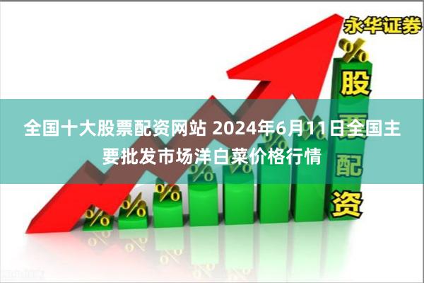 全国十大股票配资网站 2024年6月11日全国主要批发市场洋白菜价格行情