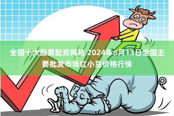 全国十大股票配资网站 2024年6月13日全国主要批发市场红小豆价格行情