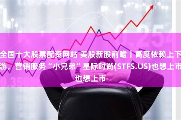 全国十大股票配资网站 美股新股前瞻｜高度依赖上下游，营销服务“小兄弟”星际时尚(STFS.US)也想上市