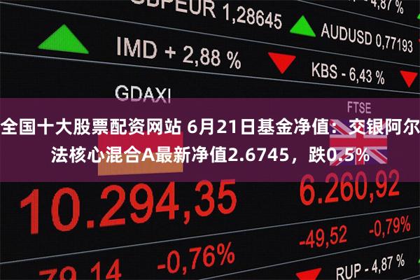 全国十大股票配资网站 6月21日基金净值：交银阿尔法核心混合A最新净值2.6745，跌0.5%