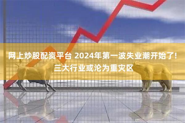 网上炒股配资平台 2024年第一波失业潮开始了! 三大行业或沦为重灾区