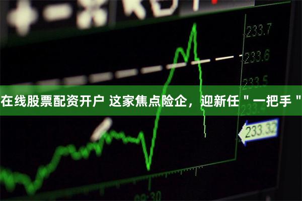 在线股票配资开户 这家焦点险企，迎新任＂一把手＂
