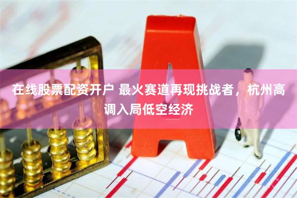 在线股票配资开户 最火赛道再现挑战者，杭州高调入局低空经济