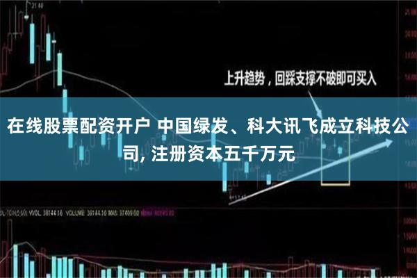 在线股票配资开户 中国绿发、科大讯飞成立科技公司, 注册资本五千万元