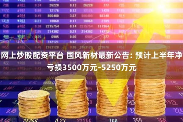 网上炒股配资平台 国风新材最新公告: 预计上半年净亏损3500万元-5250万元