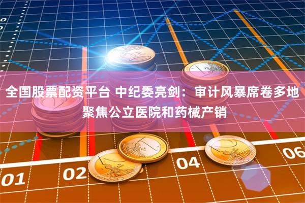 全国股票配资平台 中纪委亮剑：审计风暴席卷多地 聚焦公立医院和药械产销
