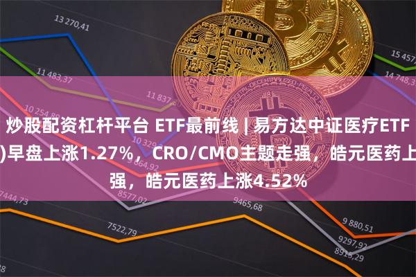 炒股配资杠杆平台 ETF最前线 | 易方达中证医疗ETF(159847)早盘上涨1.27%，CRO/CMO主题走强，皓元医药上涨4.52%